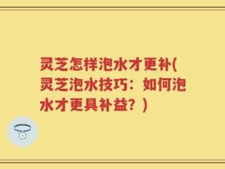 灵芝怎样泡水才更补(灵芝泡水技巧：如何泡水才更具补益？)