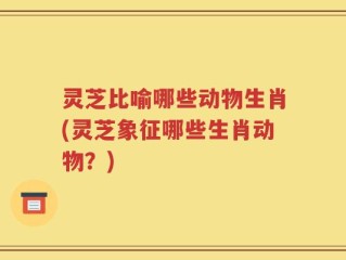 灵芝比喻哪些动物生肖(灵芝象征哪些生肖动物？)