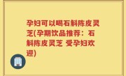孕妇可以喝石斛陈皮灵芝(孕期饮品推荐：石斛陈皮灵芝 受孕妇欢迎)