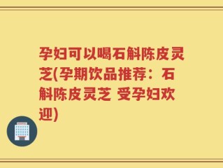 孕妇可以喝石斛陈皮灵芝(孕期饮品推荐：石斛陈皮灵芝 受孕妇欢迎)