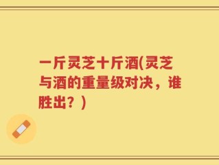 一斤灵芝十斤酒(灵芝与酒的重量级对决，谁胜出？)