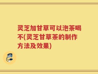 灵芝加甘草可以泡茶喝不(灵芝甘草茶的制作方法及效果)