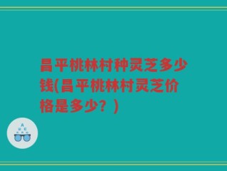 昌平桃林村种灵芝多少钱(昌平桃林村灵芝价格是多少？)