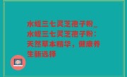 水蛭三七灵芝孢子粉_水蛭三七灵芝孢子粉：天然草本精华，健康养生新选择