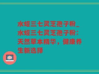 水蛭三七灵芝孢子粉_水蛭三七灵芝孢子粉：天然草本精华，健康养生新选择