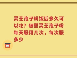 灵芝孢子粉饭后多久可以吃？破壁灵芝孢子粉每天服用几次，每次服多少