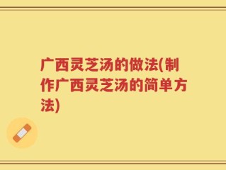 广西灵芝汤的做法(制作广西灵芝汤的简单方法)