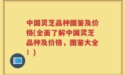 中国灵芝品种图鉴及价格(全面了解中国灵芝品种及价格，图鉴大全！)