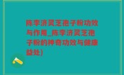 陈李济灵芝孢子粉功效与作用_陈李济灵芝孢子粉的神奇功效与健康益处)