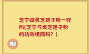 芝宁跟灵芝孢子粉一样吗(芝宁与灵芝孢子粉的功效相同吗？)