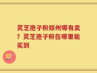 灵芝孢子粉郑州哪有卖？灵芝孢子粉在哪里能买到