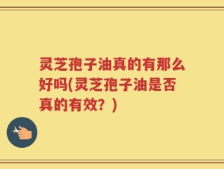 灵芝孢子油真的有那么好吗(灵芝孢子油是否真的有效？)