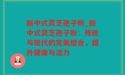 新中式灵芝孢子粉_新中式灵芝孢子粉：传统与现代的完美结合，提升健康与活力