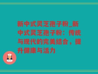 新中式灵芝孢子粉_新中式灵芝孢子粉：传统与现代的完美结合，提升健康与活力