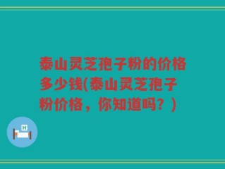 泰山灵芝孢子粉的价格多少钱(泰山灵芝孢子粉价格，你知道吗？)