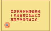 灵芝孢子粉物理破壁机？药房里是否会加工灵芝孢子粉如何加工的