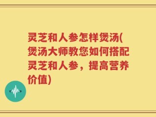灵芝和人参怎样煲汤(煲汤大师教您如何搭配灵芝和人参，提高营养价值)