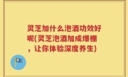 灵芝加什么泡酒功效好呢(灵芝泡酒加成爆棚，让你体验深度养生)