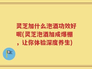 灵芝加什么泡酒功效好呢(灵芝泡酒加成爆棚，让你体验深度养生)