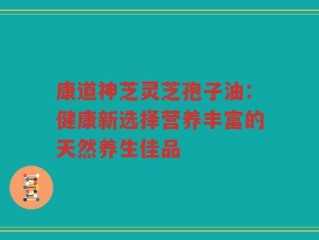 康道神芝灵芝孢子油：健康新选择营养丰富的天然养生佳品