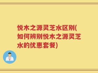 悦木之源灵芝水区别(如何辨别悦木之源灵芝水的优惠套餐)