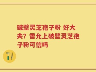 破壁灵芝孢子粉 好大夫？雷允上破壁灵芝孢子粉可信吗