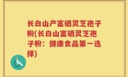 长白山产富硒灵芝孢子粉(长白山富硒灵芝孢子粉：健康食品第一选择)