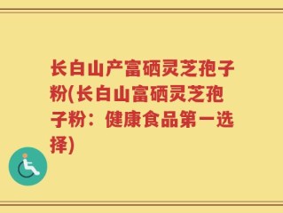 长白山产富硒灵芝孢子粉(长白山富硒灵芝孢子粉：健康食品第一选择)