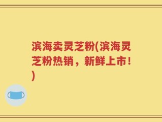 滨海卖灵芝粉(滨海灵芝粉热销，新鲜上市！)