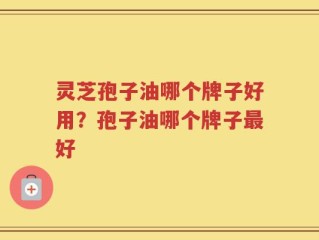 灵芝孢子油哪个牌子好用？孢子油哪个牌子最好