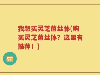 我想买灵芝菌丝体(购买灵芝菌丝体？这里有推荐！)