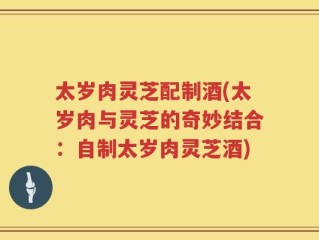 太岁肉灵芝配制酒(太岁肉与灵芝的奇妙结合：自制太岁肉灵芝酒)