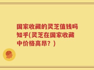 国家收藏的灵芝值钱吗知乎(灵芝在国家收藏中价格高昂？)