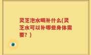 灵芝泡水喝补什么(灵芝水可以补哪些身体需要？)