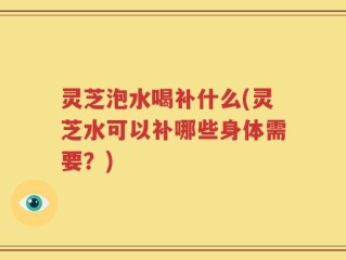 灵芝泡水喝补什么(灵芝水可以补哪些身体需要？)