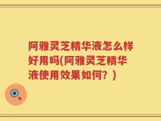 阿雅灵芝精华液怎么样好用吗(阿雅灵芝精华液使用效果如何？)