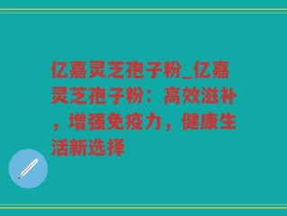 亿嘉灵芝孢子粉_亿嘉灵芝孢子粉：高效滋补，增强免疫力，健康生活新选择