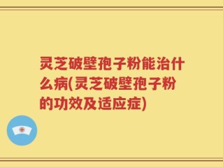 灵芝破壁孢子粉能治什么病(灵芝破壁孢子粉的功效及适应症)
