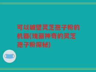 可以破壁灵芝孢子粉的机器(瑰丽神奇的灵芝孢子粉探秘)