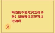 喝酒能不能吃灵芝孢子粉？新鲜野生灵芝可以泡酒吗