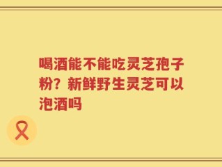 喝酒能不能吃灵芝孢子粉？新鲜野生灵芝可以泡酒吗
