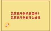 灵芝孢子粉抗真菌吗？灵芝孢子粉有什么好处