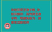 沈桂芬灵芝孢子粉_沈桂芬推荐：高效灵芝孢子粉，增强免疫力，健康生活新选择