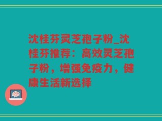 沈桂芬灵芝孢子粉_沈桂芬推荐：高效灵芝孢子粉，增强免疫力，健康生活新选择