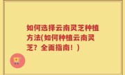 如何选择云南灵芝种植方法(如何种植云南灵芝？全面指南！)