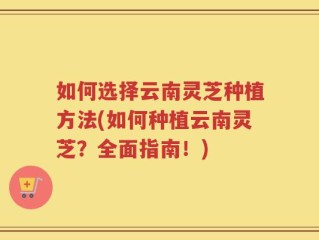 如何选择云南灵芝种植方法(如何种植云南灵芝？全面指南！)