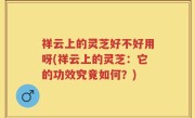 祥云上的灵芝好不好用呀(祥云上的灵芝：它的功效究竟如何？)