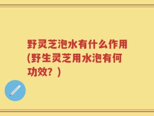 野灵芝泡水有什么作用(野生灵芝用水泡有何功效？)