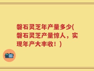 磐石灵芝年产量多少(磐石灵芝产量惊人，实现年产大丰收！)