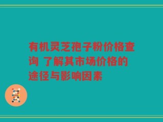 有机灵芝孢子粉价格查询 了解其市场价格的途径与影响因素